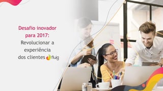 Desafio inovador
para 2017:
Revolucionar a
experiência
dos clientes fluig
 