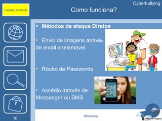 Cyberbullying
Logotipo da escola                Como funciona?

                      Métodos de ataque Diretos

                     • Envio de imagens através
                     de email e telemóvel


                     • Roubo de Passwords


                     • Assédio através de
                     Messenger ou SMS


                                       Workshop
      10
 