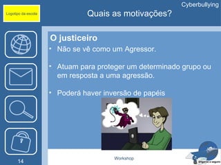 Cyberbullying
Logotipo da escola             Quais as motivações?

                     O justiceiro
                     • Não se vê como um Agressor.

                     • Atuam para proteger um determinado grupo ou
                       em resposta a uma agressão.

                     • Poderá haver inversão de papéis




                                       Workshop
      14
 