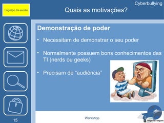 Cyberbullying
Logotipo da escola             Quais as motivações?

                     Demonstração de poder
                     • Necessitam de demonstrar o seu poder

                     • Normalmente possuem bons conhecimentos das
                       TI (nerds ou geeks)

                     • Precisam de “audiência”




                                       Workshop
      15
 
