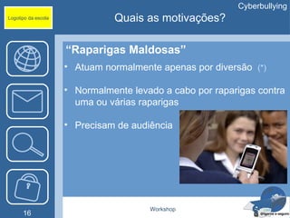 Cyberbullying
Logotipo da escola             Quais as motivações?

                     “Raparigas Maldosas”
                     • Atuam normalmente apenas por diversão (*)

                     • Normalmente levado a cabo por raparigas contra
                       uma ou várias raparigas

                     • Precisam de audiência




                                       Workshop
      16
 