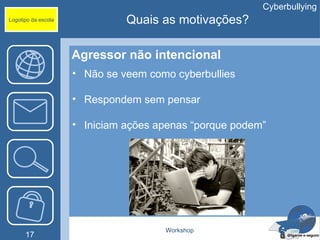 Cyberbullying
Logotipo da escola             Quais as motivações?

                     Agressor não intencional
                     • Não se veem como cyberbullies

                     • Respondem sem pensar

                     • Iniciam ações apenas “porque podem”




                                      Workshop
      17
 