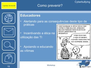 Cyberbullying
Logotipo da escola               Como prevenir?

                     Educadores
                     • Alertando para as consequências deste tipo de
                       práticas

                     • Incentivando a ética na
                     utilização das TI


                     • Apoiando e educando
                     as vítimas



                                        Workshop
      19
 