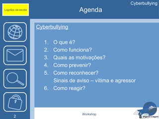 Cyberbullying
Logotipo da escola                    Agenda

                     Cyberbullying

                        1. O que é?
                        2. Como funciona?
                        3. Quais as motivações?
                        4. Como prevenir?
                        5. Como reconhecer?
                           Sinais de aviso – vítima e agressor
                        6. Como reagir?



                                       Workshop
       2
 