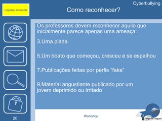 Cyberbullying
Logotipo da escola               Como reconhecer?

                     Os professores devem reconhecer aquilo que
                     inicialmente parece apenas uma ameaça:
                     3.Uma piada

                     5.Um boato que começou, cresceu e se espalhou

                     7.Publicações feitas por perfis “fake”

                     9.Material angustiante publicado por um
                     jovem deprimido ou irritado



                                         Workshop
      20
 
