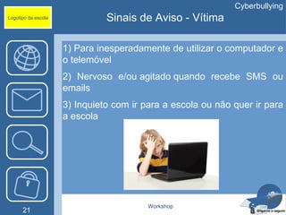 Cyberbullying
Logotipo da escola             Sinais de Aviso - Vítima

                     1) Para inesperadamente de utilizar o computador e
                     o telemóvel
                     2) Nervoso e/ou agitado quando recebe SMS ou
                     emails
                     3) Inquieto com ir para a escola ou não quer ir para
                     a escola




                                         Workshop
      21
 