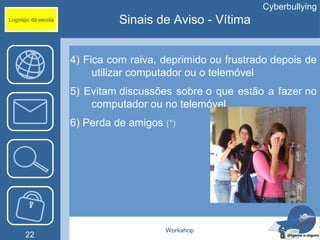 Cyberbullying
Logotipo da escola             Sinais de Aviso - Vítima


                     4) Fica com raiva, deprimido ou frustrado depois de
                          utilizar computador ou o telemóvel
                     5) Evitam discussões sobre o que estão a fazer no
                         computador ou no telemóvel
                     6) Perda de amigos (*)




                                        Workshop
      22
 