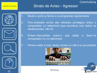Cyberbullying
Logotipo da escola            Sinais de Aviso - Agressor

                     1.   Muda o ecrã ou fecha o os programas rapidamente

                     3.   Fica chateado se lhe são retirados privilégios sobre o
                          computador ou telemóvel (que acontece com todos os
                          adolescentes, não é!)

                     5.   Evitam discussões sobre o     que   estão    a   fazer no
                          computador ou no telemóvel

                     7.   Parece estar a usar várias contas ou não é a sua própria




                                            Workshop
      23
 