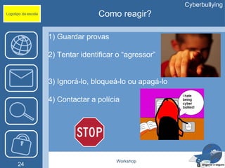 Cyberbullying
Logotipo da escola                  Como reagir?

                     1) Guardar provas

                     2) Tentar identificar o “agressor”


                     3) Ignorá-lo, bloqueá-lo ou apagá-lo

                     4) Contactar a polícia




                                          Workshop
      24
 