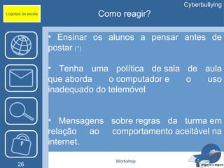 Cyberbullying
Logotipo da escola             Como reagir?

                     • Ensinar os alunos a pensar antes de
                     postar (*)

                     • Tenha uma política de sala de aula
                     que aborda    o computador e o  uso
                     inadequado do telemóvel


                     • Mensagens sobre regras da turma em
                     relação ao comportamento aceitável na
                     internet.

                                   Workshop
      26
 
