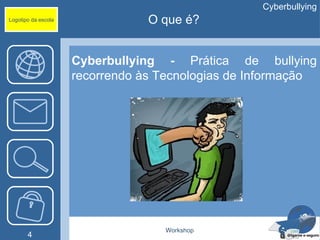 Cyberbullying
Logotipo da escola               O que é?


                     Cyberbullying - Prática de bullying
                     recorrendo às Tecnologias de Informação




                                   Workshop
       4
 