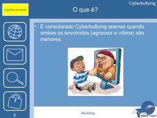 Cyberbullying
Logotipo da escola                  O que é?

                     • É considerado Cyberbullying apenas quando
                       ambos os envolvidos (agressor e vítima) são
                       menores.




                                        Workshop
       5
 