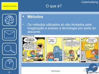 Cyberbullying
Logotipo da escola                   O que é?

                      Métodos

                     •   Os métodos utilizados só são limitados pela
                         imaginação e acesso a tecnologia por parte do
                         atacante.




                                        Workshop
       6
 