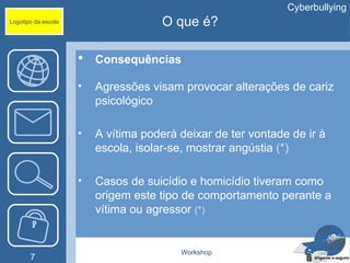 Cyberbullying
Logotipo da escola                    O que é?

                        Consequências

                     •   Agressões visam provocar alterações de cariz
                         psicológico

                     •   A vítima poderá deixar de ter vontade de ir à
                         escola, isolar-se, mostrar angústia (*)

                     •   Casos de suicídio e homicídio tiveram como
                         origem este tipo de comportamento perante a
                         vítima ou agressor (*)


                                         Workshop
       7
 