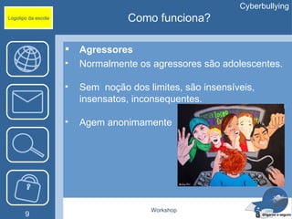 Cyberbullying
Logotipo da escola                 Como funciona?

                        Agressores
                     •   Normalmente os agressores são adolescentes.

                     •   Sem noção dos limites, são insensíveis,
                         insensatos, inconsequentes.

                     •   Agem anonimamente




                                        Workshop
       9
 