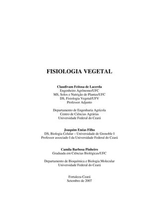 FISIOLOGIA VEGETAL 
Claudivam Feitosa de Lacerda 
Engenheiro Agrônomo/UFC 
MS, Solos e Nutrição de Plantas/UFC 
DS, Fisiologia Vegetal/UFV 
Professor Adjunto 
Departamento de Engenharia Agrícola 
Centro de Ciências Agrárias 
Universidade Federal do Ceará 
Joaquim Enéas Filho 
DS, Biologia Celular – Universidade de Grenoble I 
Professor associado I da Universidade Federal do Ceará 
Camila Barbosa Pinheiro 
Graduada em Ciências Biológicas/UFC 
Departamento de Bioquímica e Biologia Molecular 
Universidade Federal do Ceará 
Fortaleza-Ceará 
Setembro de 2007 
 