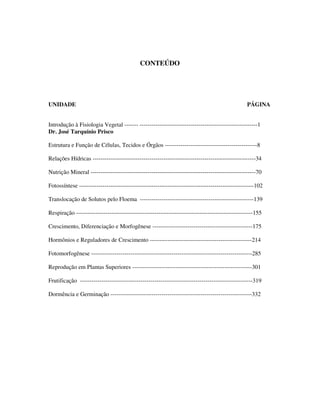 CONTEÚDO 
UNIDADE PÁGINA 
Introdução à Fisiologia Vegetal ------- ------------------------------------------------------------1 
Dr. José Tarquínio Prisco 
Estrutura e Função de Células, Tecidos e Órgãos -----------------------------------------------8 
Relações Hídricas -----------------------------------------------------------------------------------34 
Nutrição Mineral ------------------------------------------------------------------------------------70 
Fotossíntese -----------------------------------------------------------------------------------------102 
Translocação de Solutos pelo Floema ----------------------------------------------------------139 
Respiração ------------------------------------------------------------------------------------------155 
Crescimento, Diferenciação e Morfogênese ---------------------------------------------------175 
Hormônios e Reguladores de Crescimento ----------------------------------------------------214 
Fotomorfogênese ----------------------------------------------------------------------------------285 
Reprodução em Plantas Superiores -------------------------------------------------------------301 
Frutificação ----------------------------------------------------------------------------------------319 
Dormência e Germinação ------------------------------------------------------------------------332 
 