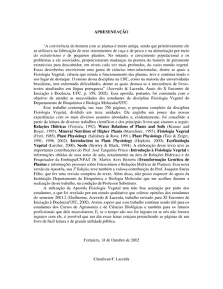APRESENTAÇÃO 
“A convivência do homem com as plantas é muito antiga, sendo que primitivamente ele 
as utilizava na fabricação de seus instrumentos de caça e de pesca e na alimentação por meio 
do extrativismo e de pequenos plantios. No entanto, o crescimento populacional e os 
problemas a ele associados, proporcionaram mudanças na postura do homem de puramente 
extrativista para descobridor, em níveis cada vez mais profundos, do vasto mundo vegetal. 
Essas descobertas envolveram uma gama de ciências inter-relacionadas, dentre as quais a 
Fisiologia Vegetal, ciência que estuda o funcionamento das plantas, teve e continua tendo o 
seu lugar de destaque. O ensino dessa disciplina na UFC, como na maioria das universidades 
brasileiras, tem enfrentado dificuldades, dentre as quais destaca-se a inexistência de livros-textos 
atualizados em língua portuguesa” (Azevedo & Lacerda, Anais do X Encontro de 
Iniciação à Docência, UFC, p. 159, 2002). Essa apostila, portanto, foi construída com o 
objetivo de atender as necessidades dos estudantes da disciplina Fisiologia Vegetal do 
Departamento de Bioquímica e Biologia Molecular/UFC. 
Esse trabalho contempla, nas suas 356 páginas, o programa completo da disciplina 
Fisiologia Vegetal, dividido em treze unidades. Ele engloba um pouco das nossas 
experiências com os mais diversos assuntos abordados e, evidentemente, foi concebido a 
partir da leitura de diversos trabalhos científicos e dos principais livros que citamos a seguir: 
Relações Hídricas (Ferreira, 1992), Water Relations of Plants and Soils (Kramer and 
Boyer, 1995), Mineral Nutrition of Higher Plants (Marschner, 1995), Fisiologia Vegetal 
(Ferri, 1985), Plant Physiology (Salisbury & Ross, 1991), Plant Physiology (Taiz & Zeiger, 
1991, 1998, 2002), Introduction to Plant Physiology (Hopkins, 2000), Ecofisiologia 
Vegetal (Larcher, 2000), Seeds (Bewley & Black, 1994). A elaboração desse texto teve as 
importantes contribuições do Prof. José Tarquínio Prisco (Introdução à Fisiologia Vegetal e 
informações obtidas de suas notas de aula, notadamente na área de Relações Hídricas) e do 
Pesquisador da Embrapa/CNPAT Dr. Marlos Aves Bezerra (Transformação Genética de 
Plantas e informações pessoais sobre Fotossíntese e Relações Hídricas de Plantas). Essa nova 
versão da Apostila, sua 3a Edição, teve também a valiosa contribuição do Prof. Joaquim Enéas 
Filho, que fez uma revisão completa do texto. Além disso, não posso esquecer do apoio da 
Instituição Departamento de Bioquímica e Biologia Molecular que me acolheu durante a 
realização desse trabalho, na condição de Professor Substituto. 
A utilização da Apostila Fisiologia Vegetal tem tido boa aceitação por parte dos 
estudantes, o que foi revelado por um estudo qualitativo que coletou opiniões dos estudantes 
do semestre 2001.2 (Guilherme, Azevedo & Lacerda, trabalho enviado para XI Encontro de 
Iniciação à Docência/UFC, 2002). Assim, espero que esse trabalho continue sendo útil para os 
estudantes dos Cursos de Agronomia e de Ciências Biológicas e também para os futuros 
profissionais que dele necessitarem. E, se o tempo não nos for ingrato ou se nós não formos 
ingratos com ele, é possível que um dia essas letras estejam preenchendo as páginas de um 
livro de fácil leitura e de grande utilidade pública. 
Fortaleza, 18 de Outubro de 2002 
Claudivan F. Lacerda 
