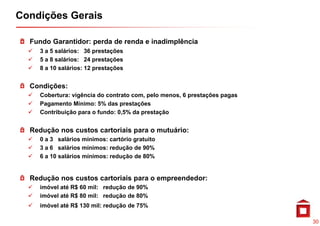 Condições Gerais

  Fundo Garantidor: perda de renda e inadimplência
    3 a 5 salários: 36 prestações
    5 a 8 salários: 24 prestações
    8 a 10 salários: 12 prestações


  Condições:
    Cobertura: vigência do contrato com, pelo menos, 6 prestações pagas
    Pagamento Mínimo: 5% das prestações
    Contribuição para o fundo: 0,5% da prestação


  Redução nos custos cartoriais para o mutuário:
    0 a 3 salários mínimos: cartório gratuito
                                 ç
    3 a 6 salários mínimos: redução de 90%
    6 a 10 salários mínimos: redução de 80%


  R d ã nos custos cartoriais para o empreendedor:
  Redução                i i                d d
    imóvel até R$ 60 mil: redução de 90%
    imóvel até R$ 80 mil: redução de 80%
    imóvel até R$ 130 mil: redução de 75%

                                                                          30
 