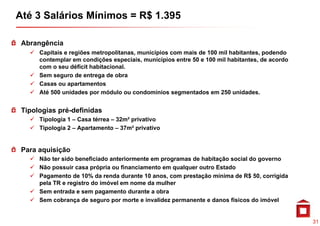 Até 3 Salários Mínimos = R$ 1.395

 Abrangência
      C                                       í
      Capitais e regiões metropolitanas, municípios com mais de 100 mil habitantes, podendo
      contemplar em condições especiais, municípios entre 50 e 100 mil habitantes, de acordo
      com o seu déficit habitacional.
      Sem seguro de entrega de obra
      Casas ou apartamentos
      Até 500 unidades por módulo ou condomínios segmentados em 250 unidades.


 Tipologias pré-definidas
      Tipologia 1 – Casa térrea – 32m² privativo
      Tipologia 2 – Apartamento – 37m² privativo


 Para aquisição
      Não ter sido beneficiado anteriormente em programas de habitação social do governo
      Não possuir casa própria ou financiamento em qualquer outro Estado
      Pagamento de 10% da renda durante 10 anos, com prestação mínima de R$ 50, corrigida
                                              anos                             50
      pela TR e registro do imóvel em nome da mulher
      Sem entrada e sem pagamento durante a obra
      Sem cobrança de seguro por morte e invalidez permanente e danos físicos do imóvel


                                                                                               31
 