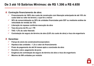 De 3 até 10 Salários Mínimos: de R$ 1.396 a R$ 4.650

  Contração financiamento de obra:
    Fi     i        d        d          d           ã  lib   ã       i d d      é     d
    Financiamento de 100% dos custo de construção com liberação antecipada de até 10% do
    custo total ou valor do terreno, o que for o menor
    30% de comercialização ou 20% de unidades financiadas pela CEF ou mediante análise de
    velocidade de vendas de 15%
      l id d d       d d
    Liberação do repasse conforme execução da obra
    Taxa de juros de 8% a.a + TR
    TAO: 1,5% do valor liberado
    Contratação de seguro de término de obra (0,6% do custo de obra) e risco de engenharia


  Garantias:
    Fiança do sócio da construtora/incorporadora
    Hipoteca das unidades – 1,3x o valor do financiamento
    Prazo de pagamento de até 24 meses após a conclusão da obra
    Durante a obra: pagamento de juros
    Exigência de contratação de seguro de término de obra e risco de engenharia
    Máximo de 500 unidades por módulo




                                                                                             34
 