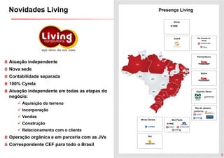 Novidades Living                                            Presença Living

                                                                  Norte




                                                                  Ceará         Rio Grande do
                                                                                    Norte




                                                                               Pernambuco

Atuação independente
Nova sede
                                                                                   Bahia
Contabilidade separada
100% Cyrela
Atuação independente em todas as etapas do                                     Espírito Santo

negócio:
     Aquisição do terreno
      q    ç
                                                                              Rio de Janeiro
     Incorporação
     Vendas
                                             Minas Gerais        São Paulo
     Construção
     Relacionamento com o cliente
Operação orgânica e em parceria com as JVs         Sul


Correspondente CEF para todo o Brasil

                                                                                                5
 
