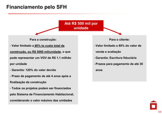 Financiamento pelo SFH


                                        Até R$ 500 mil por
                                                       p
                                             unidade

               Para a construção:                                  Para o cliente:

 - Valor limitado a 80% to custo total de               - Valor limitado a 80% do valor de

 construção, ou R$ 5000 mil/unidade, o que
         ã          000 il/ id d                         venda e avaliação
                                                            d       li ã

 pode representar um VGV de R$ 1,1 milhão               - Garantia: Escritura fiduciária

 por unidade
       id d                                             -P
                                                         Prazos para pagamento de até 30
                                                                            t d té

 - Garantia: 120% do valor devido                        anos

 - Prazo de pagamento de até 4 anos após a

 finalização da construção

 - Todos os projetos podem ser financiados

 pelo Sistema de Financiamento Habitacional,

 considerando o valor máximo das unidades


                                                                                             54
 