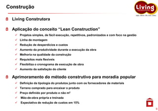 Construção

  Living Construtora

  Aplicação do conceito “Lean Construction”
     Projetos simples, de fácil execução, repetitivos, padronizados e com foco na gestão
     Linha de montagem
     Redução de desperdícios e custos
     Aumento da produtividade durante a execução da obra
     Melhoria na qualidade da construção
     Requisitos mais flexíveis
     Flexibiliza o cronograma de execução de obra
     Aumento da satisfação do cliente

  Aprimoramento do método construtivo para moradia popular
     Definição da tipologia do produtos junto com os fornecedores de materiais
     Terreno comprado para encaixar o produto
     Preço definido por produto e não m2
      Mão de obra
      Mão-de-obra própria e treinada
      Expectativa de redução de custos em 15%

                                                                                           6
 