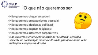 O que não queremos ser
• Não queremos chegar ao poder!
• Não queremos protagonismos pessoais!
• Não queremos ideologias políticas!
• Não queremos dogmas religiosos!
• Não queremos interesses corporativos!
• Não queremos ser uma comunidade de “lusofonia”, centrada
somente na preservação de uma cultura do passado e numa velha
metrópole europeia saudosista.
 