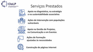 Serviços Prestados
Apoio no diagnóstico, na estratégia
e na sustentabilidade associativa
Apoio na Gestão de Projetos,
na Comunicação e em Eventos
Construção de páginas Internet
Ações de Formação
ajustadas às necessidades
Ações de Intervenção com populações
vulneráveis
 
