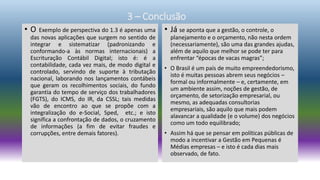 • O Exemplo de perspectiva do 1.3 é apenas uma
das novas aplicações que surgem no sentido de
integrar e sistematizar (padronizando e
conformando-a às normas internacionais) a
Escrituração Contábil Digital; isto é: é a
contabilidade, cada vez mais, de modo digital e
controlado, servindo de suporte à tributação
nacional, laborando nos lançamentos contábeis
que geram os recolhimentos sociais, do fundo
garantia do tempo de serviço dos trabalhadores
(FGTS), do ICMS, do IR, da CSSL; tais medidas
vão de encontro ao que se propõe com a
integralização do e-Social, Sped, etc.; e isto
significa a confrontação de dados, o cruzamento
de informações (a fim de evitar fraudes e
corrupções, entre demais fatores).
• Já se aponta que a gestão, o controle, o
planejamento e o orçamento, não nesta ordem
(necessariamente), são uma das grandes ajudas,
além de aquilo que melhor se pode ter para
enfrentar “épocas de vacas magras”;
• O Brasil é um país de muito empreendedorismo,
isto é muitas pessoas abrem seus negócios –
formal ou informalmente – e, certamente, em
um ambiente assim, noções de gestão, de
orçamento, de setorização empresarial, ou
mesmo, as adequadas consultorias
empresariais, são aquilo que mais podem
alavancar a qualidade (e o volume) dos negócios
como um todo equilibrado;
• Assim há que se pensar em políticas públicas de
modo a incentivar a Gestão em Pequenas é
Médias empresas – e isto é cada dias mais
observado, de fato.
3 – Conclusão
 