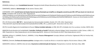 Referências:
ATKINSON, Anthony A. et al. Contabilidade Gerencial. Tradução de André Olímpio Mosselman Du Chenoy Castro. 2ª Ed. São Paulo: Atlas, 2008.
CHIAVENATO, Idalberto. Administração. Rio de Janeiro: Elsevier, 2010.
CONTADORES (CNT). Comitê Gestor do Simples Nacional aprova Resolução que simplifica as obrigações acessórias para ME e EPP que atuam em mais de um
Estado. Contadores CNT. 16 de Out. 2015. Disponível em
<http://contadores.cnt.br/noticias/tecnicas/2015/10/16/comite%C2%ADgestor%C2%ADdo%C2%ADsimples%C2%ADnacional%C2%ADaprova%C2%ADresolucao
%C2%ADque%C2%ADsimplifica%C2%ADas%C2%ADobrigacoes%C2%ADacessorias%C2%ADpara%C2%AD%E2%80%A62/4> Acesso em 16 de Outubro de 2015.
http://contadores.cnt.br/noticias/tecnicas.html
CPC, CFC (Portal online). NBC TSP 1 – Apresentação das Demonstrações Contábeis. Brasília: CFC / CPC, 2012. Disponível em
<http://portalcfc.org.br/wordpress/wpcontent/uploads/2012/12/NBC_TSP_1_audiencia.pdf> Acesso dia 11 de mai. 2015.
CRC PR, Conselho Regional de Contabilidade do Paraná. Práticas Contábeis Aplicadas: às PME, ME, EPP e Entidades Sem Fins Lucrativos. Curitiba: CRCPR, 2013.
EBRACON (Escola Brasileira de Contabilidade). Controller: Profissão ou função? Publicado na Revista Diálogo, Centro Universitário La Salle, Canoas, v.2002, n.3,
2003. Disponível em <http://www.ebracon.com.br/index/artigo/id/33> Acesso em 16 de Outubro de 2015. http://www.ebracon.com.br
NEWMAN, William H.; SUMMER, Charles E.; WARREN, E. Kirby. Process of Management: Concepts, Behavior and Practice. Englewoods Cliffs, NJ: Prentice-Hall,
1967, p. 328 e 675.
NOBREGA, Clemente. Em Busca da empresa quântica: analogias entre o mundo da ciência e o mundo dos negócios. Rio de Janeiro: Ediouro, 1996.
SANVICENTE, Antônio Z.; SANTOS, Celso da Costa. Orçamento na Administração de Empresas: Planejamento e Controle. São Paulo: Atlas, 2008.
 