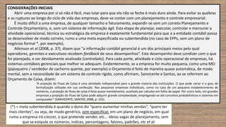 CONSIDERAÇÕES INICIAIS
Abrir uma empresa por si só não é fácil, mas lutar para que ela não se feche é mais duro ainda. Para evitar as quebras
e as rupturas ao longo do ciclo de vida das empresas, deve-se contar com um planejamento e controle empresarial.
É muito difícil a uma empresa, de qualquer tamanho e faturamento, expandir-se sem um correto Planejamento e
Controle Orçamentário, e, sem um sistema de informação ágil. Esta etapa de planejar, executar, controlar e mensurar a
atividade operacional, técnica ou estratégica da empresa é exatamente fundamental para que a a entidade contábil possa
se desenvolver de modo correto, rumo a uma meta especificada ou subentendida (no caso de EPPs, sem um plano de
negócios formal *, por exemplo).
Atkinson et al (2008, p. 37), dizem que “a informação contábil gerencial é um dos principais meios pelo qual
operadores, gerentes e executivos recebem feedback de seus desempenhos”. Este desempenho deve condizer com o que
foi planejado, e ser devidamente analisado (controlado). Para cada porte, atividade e ciclo operacional de empresas, há
sistemas contábeis gerenciais que melhor se adequam. Evidentemente, se a empresa for muito pequena, como uma MEI
(pipoqueiro / vendedor de cachorro quente, por exemplo) o Orçamento é feito de maneira quase automática, de modo
mental, sem a necessidade de um sistema de controle rígido, como afirmam, Sanvicente e Santos, ao se referirem ao
Orçamento de Caixa, dizem:
“A projeção do Fluxo de Caixa é uma atividade indispensável para a grande maioria das instituições. O que pode variar é o grau de
formalização utilizado em sua confecção. Nas pequenas empresas individuais, como no caso de um pequeno estabelecimento de
comércio, a projeção do fluxo de caixa é feita quase mentalmente, auxiliada por cálculos em folha de papel. Por outro lado, em grandes
empresas a projeção do Fluxo de Caixa pode adquirir grande complexidade, empregando-se até conceitos probabilísticos e sistemas em
computador” (SANVICENTE; SANTOS, 2008, p. 155).
(*) = meta subentendida é quando o dono diz “quero aumentar minhas vendas”, “quero ter
mais clientes”, ou seja, de modo genérico, sem especificar, em um plano de negócio, em qual
rumo a empresa irá crescer, o que pretende vender, etc... Ideias vagas de planejamento, sem
que se estipule os números, índices, percentagens, fatores, padrões, etc et al.
 