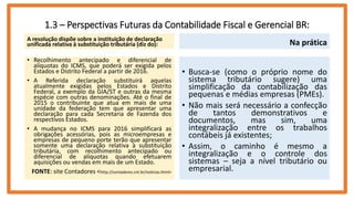 1.3 – Perspectivas Futuras da Contabilidade Fiscal e Gerencial BR:
A resolução dispõe sobre a instituição de declaração
unificada relativa à substituição tributária (diz do):
• Recolhimento antecipado e diferencial de
alíquotas do ICMS, que poderá ser exigida pelos
Estados e Distrito Federal a partir de 2016.
• A Referida declaração substituirá aquelas
atualmente exigidas pelos Estados e Distrito
Federal, a exemplo da GIA/ST e outras da mesma
espécie com outras denominações. Até o final de
2015 o contribuinte que atua em mais de uma
unidade da federação tem que apresentar uma
declaração para cada Secretaria de Fazenda dos
respectivos Estados.
• A mudança no ICMS para 2016 simplificará as
obrigações acessórias, pois as microempresas e
empresas de pequeno porte terão que apresentar
somente uma declaração relativa à substituição
tributária, com recolhimento antecipado ou
diferencial de alíquotas quando efetuarem
aquisições ou vendas em mais de um Estado.
FONTE: site Contadores <http://contadores.cnt.br/noticias.html>
Na prática
• Busca-se (como o próprio nome do
sistema tributário sugere) uma
simplificação da contabilização das
pequenas e médias empresas (PMEs).
• Não mais será necessário a confecção
de tantos demonstrativos e
documentos, mas sim, uma
integralização entre os trabalhos
contábeis já existentes;
• Assim, o caminho é mesmo a
integralização e o controle dos
sistemas – seja a nível tributário ou
empresarial.
 