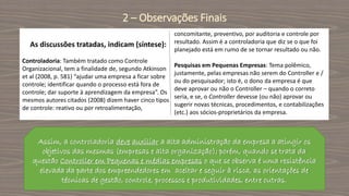 As discussões tratadas, indicam (síntese):
Controladoria: Também tratado como Controle
Organizacional, tem a finalidade de, segundo Atkinson
et al (2008, p. 581) “ajudar uma empresa a ficar sobre
controle; identificar quando o processo está fora de
controle; dar suporte à aprendizagem da empresa”. Os
mesmos autores citados (2008) dizem haver cinco tipos
de controle: reativo ou por retroalimentação,
concomitante, preventivo, por auditoria e controle por
resultado. Assim é a controladoria que diz se o que foi
planejado está em rumo de se tornar resultado ou não.
Pesquisas em Pequenas Empresas: Tema polêmico,
justamente, pelas empresas não serem do Controller e /
ou do pesquisador; isto é, o dono da empresa é que
deve aprovar ou não o Controller – quando o correto
seria, e se, o Controller devesse (ou não) aprovar ou
sugerir novas técnicas, procedimentos, e contabilizações
(etc.) aos sócios-proprietários da empresa.
2 – Observações Finais
Assim, a controladoria deve auxiliar a alta administração da empresa a atingir os
objetivos das mesmas (empresas e alta organização); porém, quando se trata da
questão Controller em Pequenas e médias empresas o que se observa é uma resistência
elevada da parte dos empreendedores em aceitar e seguir à risca, as orientações de
técnicas de gestão, controle, processos e produtividades, entre outras.
 