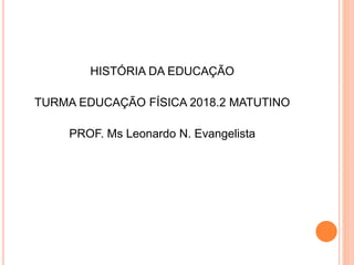 HISTÓRIA DA EDUCAÇÃO
TURMA EDUCAÇÃO FÍSICA 2018.2 MATUTINO
PROF. Ms Leonardo N. Evangelista
 