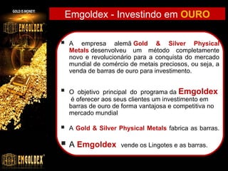 Emgoldex - Investindo em OURO


A  empresa  alemã Gold & Silver Physical
Metals desenvolveu  um  método  completamente 
novo  e  revolucionário  para  a  conquista  do  mercado 
mundial de comércio de metais preciosos, ou seja, a 
venda de barras de ouro para investimento.



O  objetivo  principal  do  programa da Emgoldex
 é oferecer aos seus clientes um investimento em 
barras de ouro de forma vantajosa e competitiva no 
mercado mundial



A Gold & Silver Physical Metals fabrica as barras.

 A Emgoldex  vende os Lingotes e as barras.

 