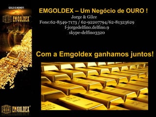 EMGOLDEX – Um Negócio de OURO !
Jorge & Gilce
Fone:62-8549-7173 / 62-92207794/62-81323629
f-jorgedelfino.delfino.9
skype-delfino3320

Com a Emgoldex ganhamos juntos!

 