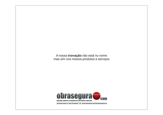 A nossa inovação não está no nome
mas sim nos nossos produtos e serviços




  obrasegura
  QUALIDADE, AMBIENTE E SEGURANÇA NA CONSTRUÇÃO E INDUSTRIA
                                                                        com
  Rua Piteira Santos, 27 2815-752 Sobreda   geral@obrasegura.com/www.obrasegura.com
 