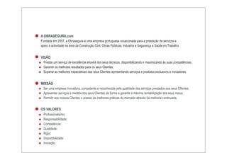 A OBRASEGURA.com
Fundada em 2007, a Obrasegura é uma empresa portuguesa vocacionada para a prestação de serviços e
apoio à actividade na área da Construção Civil, Obras Públicas, Industria e Segurança e Saúde no Trabalho.


VISÃO
  Prestar um serviço de excelência através dos seus técnicos, disponibilizando e maximizando as suas competências;
  Garantir os melhores resultados para os seus Clientes;
  Superar as melhores expectativas dos seus Clientes apresentando serviços e produtos exclusivos e inovadores.


MISSÃO
  Ser uma empresa inovadora, competente e reconhecida pela qualidade dos serviços prestados aos seus Clientes;
  Apresentar serviços à medida dos seus Clientes de forma a garantir a máxima rentabilização dos seus meios;
  Permitir aos nossos Clientes o acesso às melhores práticas do mercado através da melhoria continuada.


OS VALORES
  Profissionalismo;
  Responsabilidade;
  Competência;
  Qualidade;
  Rigor;
  Disponibilidade;
  Inovação.
 