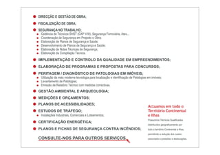 DIRECÇÃO E GESTÃO DE OBRA;
FISCALIZAÇÃO DE OBRA;
SEGURANÇA NO TRABALHO;
 Cedência de Técnicos SHST (CAP V/III), Segurança Ferroviária, Atex...
 Coordenação da Segurança em Projecto e Obra;
 Elaboração de Planos de Segurança e Saúde;
 Desenvolvimento de Planos de Segurança e Saúde;
 Elaboração de Notas Técnicas de Segurança;
 Elaboração da Compilação Técnica.
IMPLEMENTAÇÃO E CONTROLO DA QUALIDADE EM EMPREENDIMENTOS;
ELABORAÇÃO DE PROGRAMAS E PROPOSTAS PARA CONCURSOS;
PERITAGEM / DIAGNÓSTICO DE PATOLOGIAS EM IMÓVEIS;
 Utilização da mais moderna tecnologia para localização e identificação de Patologias em imóveis;
 Levantamento de Patologias;
 Emissão de Relatório Técnico com medidas correctivas.
GESTÃO AMBIENTAL E ARQUEOLOGIA;
MEDIÇÕES E ORÇAMENTOS;
PLANOS DE ACESSIBILIDADES;
                                                                                      Actuamos em todo o
ESTUDOS DE TRÁFEGO;                                                                   Território Continental
 Instalações Industriais, Comerciais e Loteamentos;                                   e Ilhas
                                                                                      Possuímos Técnicos Qualificados
CERTIFICAÇÃO ENERGÉTICA;
                                                                                      distribuídos geograficamente por
PLANOS E FICHAS DE SEGURANÇA CONTRA INCÊNDIOS;                                        todo o território Continental e Ilhas,
                                                                                      permitindo a redução dos custos
CONSULTE-NOS PARA OUTROS SERVIÇOS                                                     associados a estadias e deslocações.
 