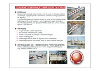 EQUIPAMENTO DE SEGURANÇA CONTRA QUEDAS EM ALTURA 2

 DESCRIÇÃO
 Equipamento de protecção colectiva contra o risco de queda em altura para trabalhos
 de construção, cujos princípios de funcionamento, permitem a realização de trabalhos
 em segurança.
 A sua fixação é feita através do encaixe simples em pontas de ferro colocadas na fase
 de betonagem, não sendo necessário a sua remoção para remoção da cofragem.
 Desenhado especialmente para aplicação em bordaduras de lajes, cortinas, escadas,
 beirados e topo de muros.

 VANTAGENS
   Fixação sólida das guardas de protecção;
   Manutenção da verticalidade das guardas;
   Permite a manutenção da protecção durante a descofragem;
   Sistema simples e prático;
   Aumento significativo do tempo útil de protecção dos trabalhadores;
   Aumento significativo da produtividade devido ao menor número de operações;

 CERTIFICAÇÃO EN 13374 - TEMPORARY EDGE PROTECTION SYSTEMS
 Sistema certificado pela Obrasegura. para a Norma Europeia 13374 Temporary
 Edge Protection Systems, Class A.
 