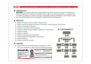 GESTPLANO - Plataforma Web para Gestão Integrada de Controlo de Acessos, Controlo de Prestadores de Serviços e Segurança no Trabalho

     APRESENTAÇÃO
     GESTPLANO é uma Plataforma Web para a Gestão Integrada de Controlo de Acessos, Controlo de Prestadores de
     Serviços e Segurança no Trabalho e foi desenvolvida com o objectivo de oferecer às empresas, uma solução única
     no mercado, que assenta nos valores da inovação, produtividade, segurança e fiabilidade e cuja tecnologia é criada
     para uma perfeita adaptação das funcionalidades à especificidade de cada Organização.

     MÓDULOS
       Gestão de Projectos, Portarias, Obras e Frentes de Obra;
       Gestão e controlo de acessos de Empresas, Funcionários, Veículos, Máquinas e Ferramentas;
       Gestão de Prestadores de Serviços;
       Gestão de Funcionários Internos e Externos;
       Gestão de Cadeias de Subcontratação e Cedências de Trabalhadores;               FUNCIONAMENTO
       Gestão de Viaturas;                                                                  DONO DE OBRA
                                                                                            Define estrutura do Projecto
       Gestão de Visitantes;                                                                Define Politica de Acessos
                                                                                              Gestão da Informação

       Gestão de Consignação de Equipamentos;
       Gestão de Máquinas, Equipamentos e Ferramentas;
       Gestão de Seguros;                                                                  GESTPLANO
       Gestão de Acções de Formação

     CARTÕES                                                                                                                                                       TRABALHADOR
                                                                                                                                                                                    ENTIDADE
                                                                                                                                                                                   PRESTADORA
                                                                                                                                                                                                    ENTIDADE
                                                                                                                                                                                                   PRESTADORA
                                                                                                                                                                   INDEPENDENTE
       Emissão remota de cartões totalmente personalizados e de muito
                                                                                                                                                                                  DE SERVIÇOS 1   DE SERVIÇOS 2



       baixo custo (impressão em papel através de impressoras correntes)
                                                                                                     EPI´S USO OBRIGATÓRIOS             EPI´S USO PONTUAL                          Funcionários    Funcionários

        obrasegura
                                                                                                                                                                      Veículos
                                                                                                 - CAPACETE DE PROTECÇÃO;        - ARNÊS COM AMARRAÇÃO (>2,00M);                     Veículos        Veiculos
                                                                                                                                                                     Máquinas
        Qualidade, Ambiente e Segurança na Construção e Industria
                                                                    com                          - CALÇADO DE PROTECÇÃO;
                                                                                                 - COLETE REFLECTOR;
                                                                                                                                 - LUVAS PROTECÇÃO MECÂNICA;
                                                                                                                                 - MÁSCARA (POEIRAS E GASES);       Ferramentas
                                                                                                                                                                                    Máquinas
                                                                                                                                                                                   Ferramentas
                                                                                                                                                                                                    Máquinas
                                                                                                                                                                                                   Ferramentas
        OBRA:                                                                                    -                               - PROTECÇÃO AURICULAR (>50db);
                                                                                                 -                               -
        PARAGEM DA LINHA DE PRODUÇÃO W8
        ENTIDADE PATRONAL:                                                                                         LIMITAÇÕES DO FUNCIONÁRIO
        ESPAÇO COORDENADO, LDA                                                                   - PROIBIDO INGERIR BEBIDAS ALCOÓLICAS;
        NOME DO FUNCIONÁRIO:                                                                     - PROIBIDO CIRCULAR FORA DAS ZONAS DE TRABALHO;
        TELMO RICARDO DE SÃO JOSÉ BENTO                                                          - PROIBIDO CONDUZIR VEÍCULOS NÃO AUTORIZADOS;
                                                                                                 - PROIBIDO UTILIZAR MÁQUINAS E FERRAMENTAS NÃO AUTORIZADAS;
        FUNÇÃO:
                                                                                                 -                                                                                  Trabalhador     Trabalhador
        COORDENADOR DE SEGURANÇA                                                                                                                                                   Temporário 1    Temporário 2
        GESTPLANO                                                                                                     ASSINATURA E DATA
        Controlo de Acessos, Prestadores de Serviços e Segurança no Trabalho

        WWW.OBRASEGURA.COM                                                     1-003-0003-0006   _______________________ __/__/____
 