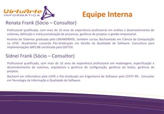 Equipe Interna
Renata Frank (Sócio – Consultor)
Profissional qualificada, com mais de 10 anos de experiência profissional em análise e desenvolvimento de
sistemas, definição e institucionalização de processos, gerência de projetos e gestão empresarial.
Analista de Sistemas graduada pela UNIANDRADE, também cursou Bacharelado em Ciência da Computação
na UFSC. Atualmente cursando Pós-Graduação em Gestão da Qualidade de Software. Consultora para
Implementações MPS.BR certificada pela SOFTEX.

Sidnei Frank (Sócio – Consultor)
Profissional qualificado, com mais de 10 anos de experiência profissional em modelagem, especificação e
desenvolvimento de sistemas, arquitetura e gerência de configuração, gerência de testes, gerência de
projetos.
Bacharel em Informática pela UFPR e Pós-Graduado em Engenharia de Software pelo CEFET-PR. Consultor
em Tecnologia da Informação e Qualidade de Software.
 