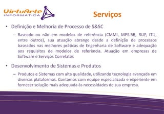 Serviços
• Definição e Melhoria de Processo de S&SC
   – Baseado ou não em modelos de referência (CMMI, MPS.BR, RUP, ITIL,
     entre outros), sua atuação abrange desde a definição de processos
     baseados nas melhores práticas de Engenharia de Software e adequação
     aos requisitos de modelos de referência. Atuação em empresas de
     Software e Serviços Correlatos

• Desenvolvimento de Sistemas e Produtos
   – Produtos e Sistemas com alta qualidade, utilizando tecnologia avançada em
     diversas plataformas. Contamos com equipe especializada e experiente em
     fornecer solução mais adequada às necessidades de sua empresa.
 