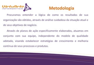 Metodologia
   Procuramos entender a lógica de como os resultados de sua
organização são obtidos, através de análise cuidadosa da situação atual e
de seus objetivos de negócio.

   Através de planos de ação especificamente elaborados, atuamos em
conjunto com sua equipe, independente do modelo de qualidade
adotado, visando estabelecer estratégias de crescimento e melhoria
contínua de seus processos e produtos.
 