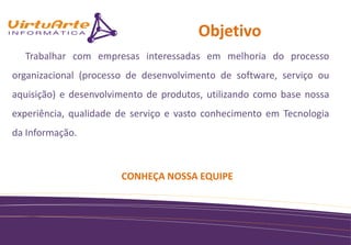 Objetivo
  Trabalhar com empresas interessadas em melhoria do processo
organizacional (processo de desenvolvimento de software, serviço ou
aquisição) e desenvolvimento de produtos, utilizando como base nossa
experiência, qualidade de serviço e vasto conhecimento em Tecnologia
da Informação.



                       CONHEÇA NOSSA EQUIPE
 
