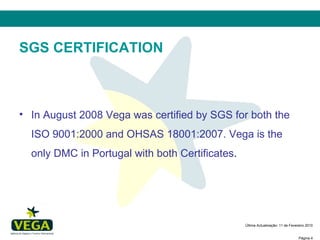 SGS CERTIFICATION In August 2008 Vega was certified by SGS for both the ISO 9001:2000 and OHSAS 18001:2007. Vega is the only DMC in Portugal with both Certificates .  