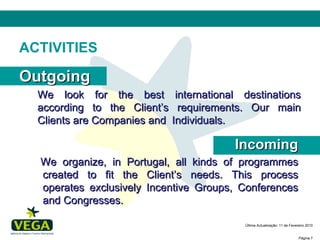 ACTIVITIES Outgoing We look for the best international destinations according to the Client’s requirements. Our main Clients are Companies and  Individuals. Incoming We organize, in Portugal, all kinds of programmes created to fit the Client’s needs. This process operates exclusively Incentive Groups, Conferences and Congresses. 