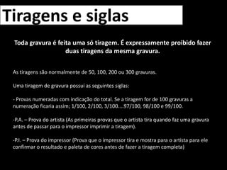 Tiragens e siglasToda gravura é feita uma só tiragem. É expressamente proibido fazer duas tiragens da mesma gravura.As tiragens são normalmente de 50, 100, 200 ou 300 gravuras.Uma tiragem de gravura possuí as seguintes siglas:- Provas numeradas com indicação do total. Se a tiragem for de 100 gravuras a numeração ficaria assim; 1/100, 2/100, 3/100....97/100, 98/100 e 99/100.P.A. – Prova do artista (As primeiras provas que o artista tira quando faz uma gravura antes de passar para o impressor imprimir a tiragem).